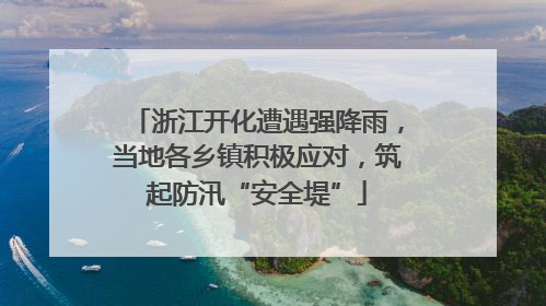 浙江开化遭遇强降雨，当地各乡镇积极应对，筑起防汛“安全堤”
