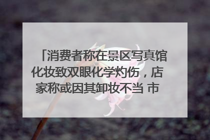 消费者称在景区写真馆化妆致双眼化学灼伤，店家称或因其卸妆不当 市场监管部门介入