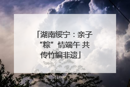 湖南绥宁：亲子“粽”情端午 共传竹编非遗