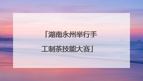 湖南永州举行手工制茶技能大赛