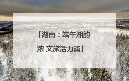 湖南：端午湘韵浓 文旅活力涌