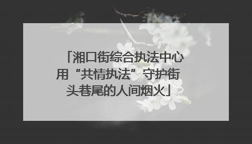 湘口街综合执法中心用“共情执法”守护街头巷尾的人间烟火