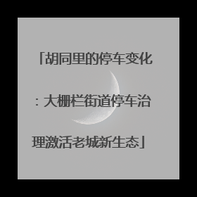 胡同里的停车变化：大栅栏街道停车治理激活老城新生态