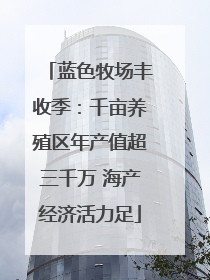蓝色牧场丰收季：千亩养殖区年产值超三千万 海产经济活力足