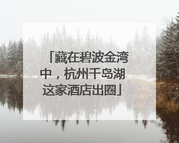 藏在碧波金湾中，杭州千岛湖这家酒店出圈