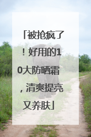 被抢疯了！好用的10大防晒霜，清爽提亮又养肤