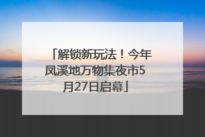 解锁新玩法！今年凤溪地万物集夜市5月27日启幕