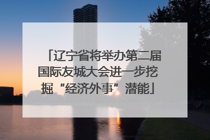 辽宁省将举办第二届国际友城大会进一步挖掘“经济外事”潜能