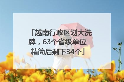 越南行政区划大洗牌，63个省级单位精简后剩下34个