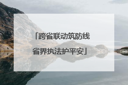 跨省联动筑防线 省界执法护平安