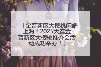 金普新区大樱桃闪耀上海！2025大连金普新区大樱桃推介会活动成功举办！