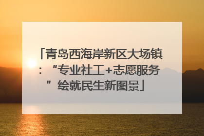 青岛西海岸新区大场镇：“专业社工+志愿服务”绘就民生新图景