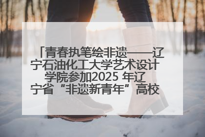 青春执笔绘非遗——辽宁石油化工大学艺术设计学院参加2025 年辽宁省“非遗新青年”高校优秀作品推荐活动