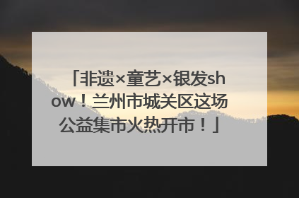 非遗×童艺×银发show！兰州市城关区这场公益集市火热开市！