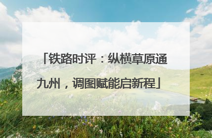 铁路时评：纵横草原通九州，调图赋能启新程