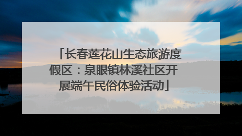 长春莲花山生态旅游度假区：泉眼镇林溪社区开展端午民俗体验活动