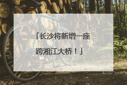 长沙将新增一座跨湘江大桥！