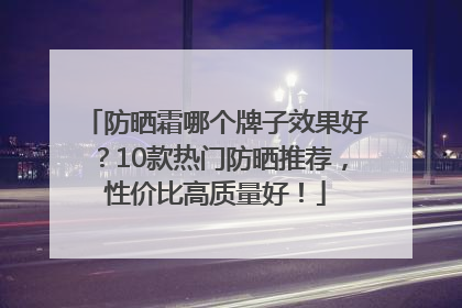 防晒霜哪个牌子效果好？10款热门防晒推荐，性价比高质量好！