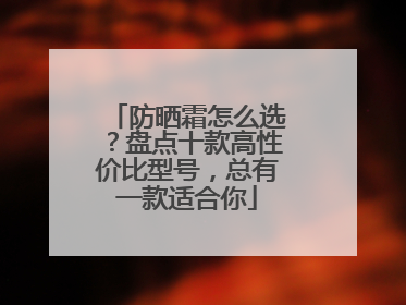 防晒霜怎么选？盘点十款高性价比型号，总有一款适合你