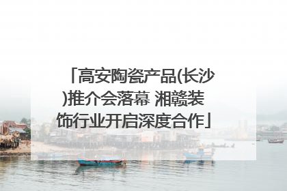 高安陶瓷产品(长沙)推介会落幕 湘赣装饰行业开启深度合作