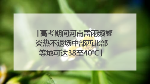 高考期间河南雷雨频繁 炎热不退场中部西北部等地可达38至40℃