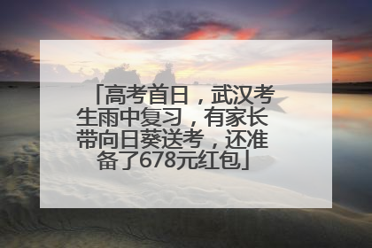 高考首日，武汉考生雨中复习，有家长带向日葵送考，还准备了678元红包