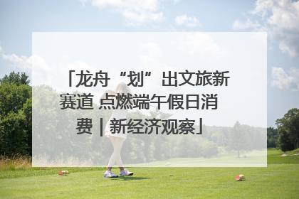龙舟“划”出文旅新赛道 点燃端午假日消费｜新经济观察