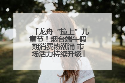 龙舟“撞上”儿童节！烟台端午假期消费热潮涌 市场活力持续升级
