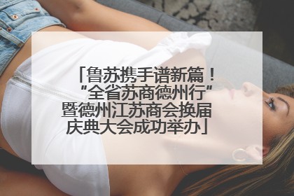 鲁苏携手谱新篇！“全省苏商德州行”暨德州江苏商会换届庆典大会成功举办