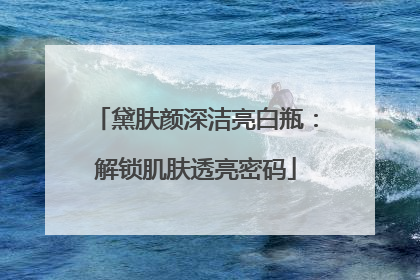 黛肤颜深洁亮白瓶：解锁肌肤透亮密码