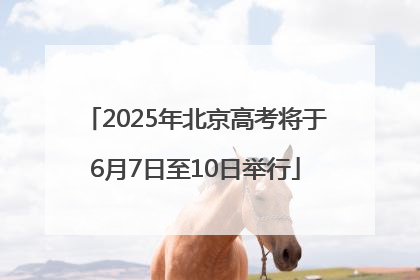 2025年北京高考将于6月7日至10日举行