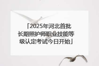 2025年河北首批长期照护师职业技能等级认定考试今日开始