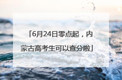 6月24日零点起，内蒙古高考生可以查分啦