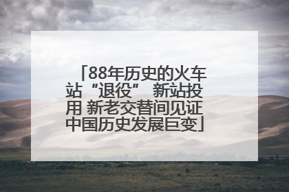 88年历史的火车站“退役” 新站投用 新老交替间见证中国历史发展巨变