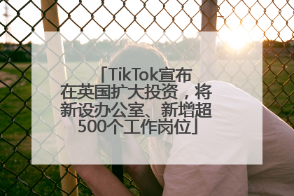 TikTok宣布在英国扩大投资，将新设办公室、新增超500个工作岗位